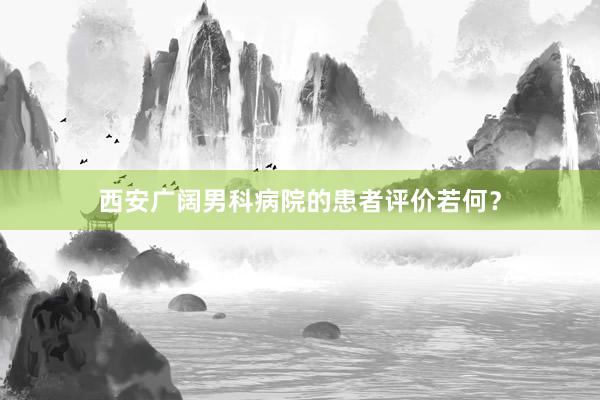 西安广阔男科病院的患者评价若何？